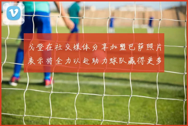戈登在社交媒体分享加盟巴萨照片表示将全力以赴助力球队赢得更多荣誉