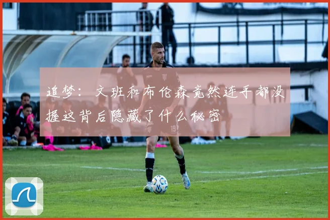 追梦：文班和布伦森竟然连手都没握这背后隐藏了什么秘密