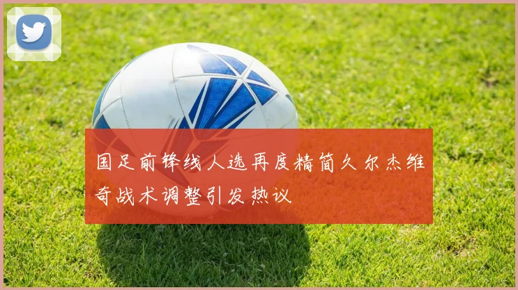 国足前锋线人选再度精简久尔杰维奇战术调整引发热议