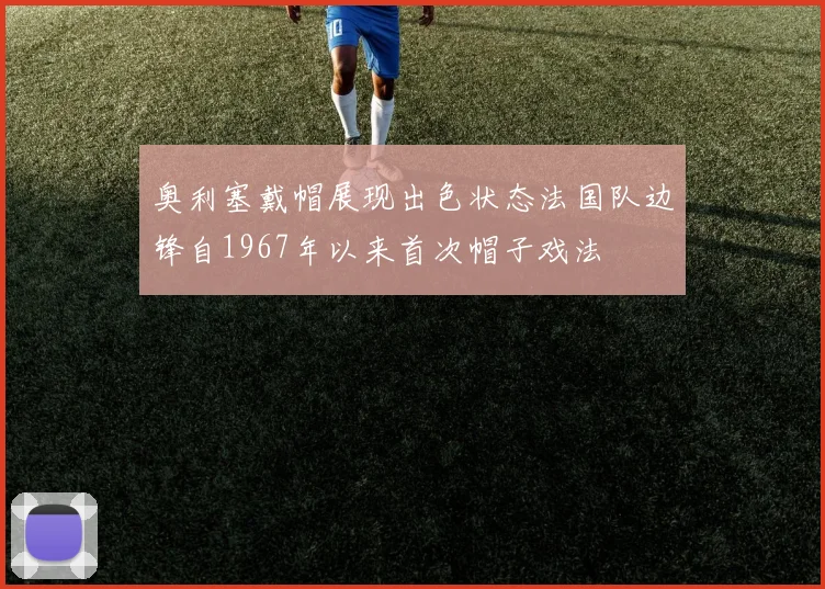 奥利塞戴帽展现出色状态法国队边锋自1967年以来首次帽子戏法