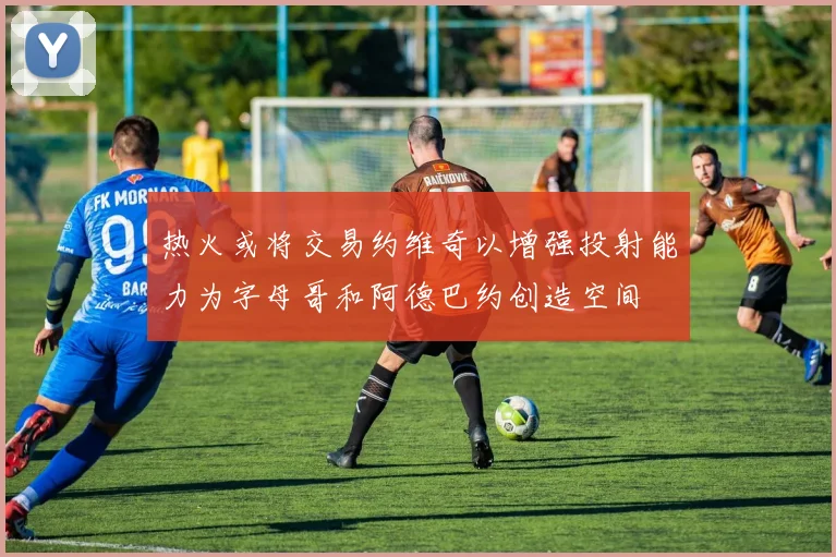 热火或将交易约维奇以增强投射能力为字母哥和阿德巴约创造空间