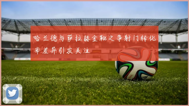 哈兰德与萨拉赫金靴之争射门转化率差异引发关注