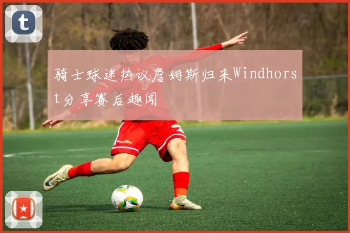 骑士球迷热议詹姆斯归来Windhorst分享赛后趣闻