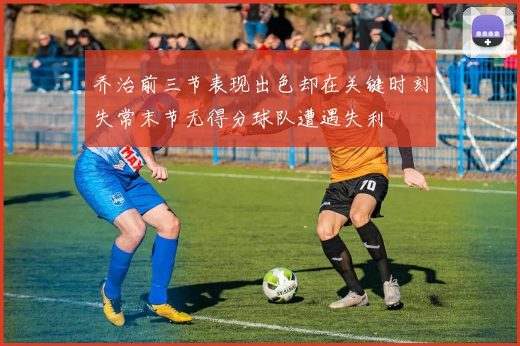 乔治前三节表现出色却在关键时刻失常末节无得分球队遭遇失利