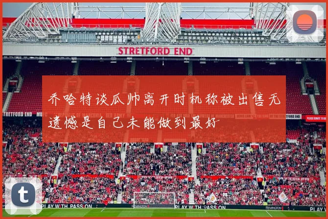 乔哈特谈瓜帅离开时机称被出售无遗憾是自己未能做到最好