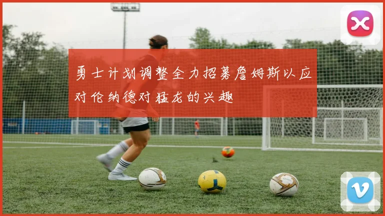 勇士计划调整全力招募詹姆斯以应对伦纳德对猛龙的兴趣