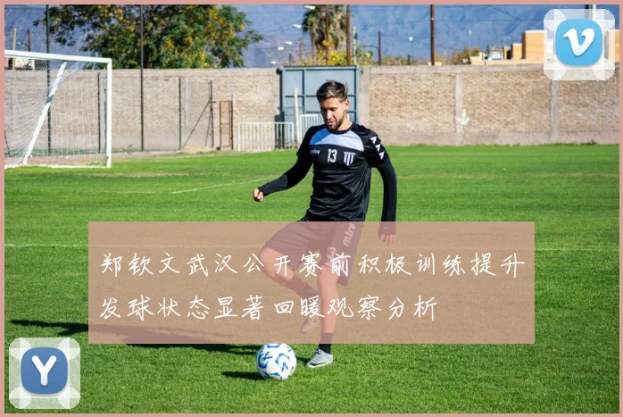 郑钦文武汉公开赛前积极训练提升发球状态显著回暖观察分析