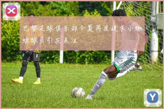 巴黎足球俱乐部今夏再度追求小蜘蛛球员引发关注