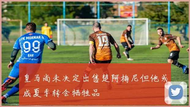 皇马尚未决定出售楚阿梅尼但他或成夏季转会牺牲品