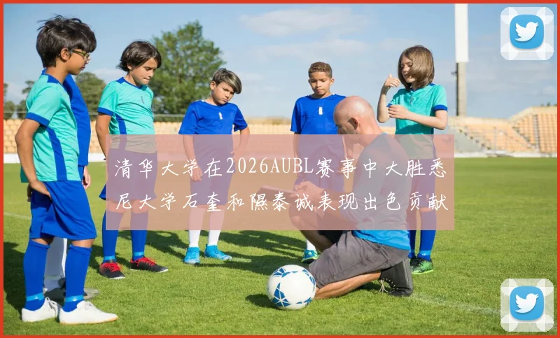 清华大学在2026AUBL赛事中大胜悉尼大学石奎和隰泰诚表现出色贡献球队胜利