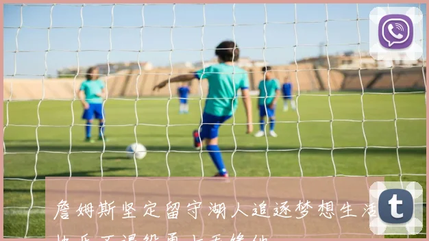 詹姆斯坚定留守湖人追逐梦想生活快乐不退役勇士无缘他