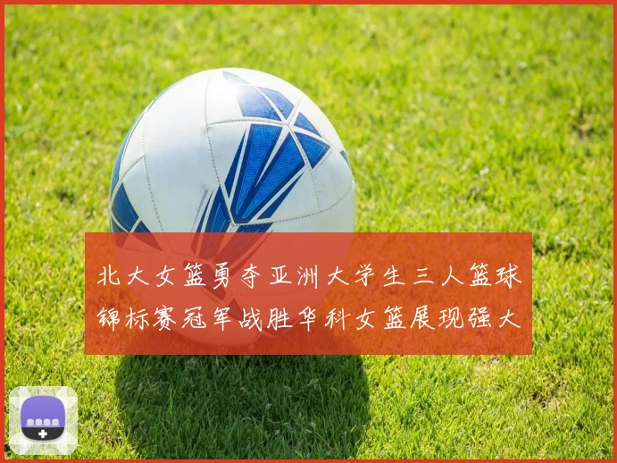 北大女篮勇夺亚洲大学生三人篮球锦标赛冠军战胜华科女篮展现强大实力