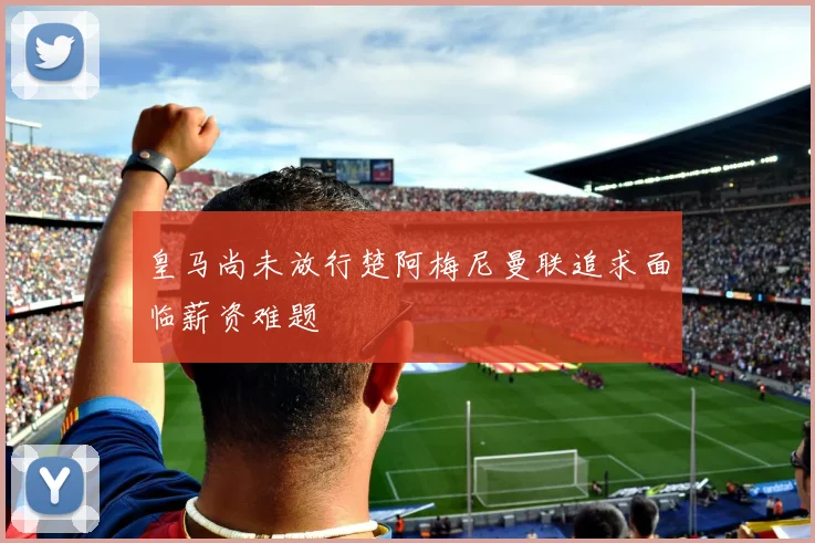皇马尚未放行楚阿梅尼曼联追求面临薪资难题