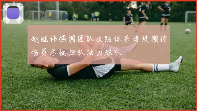 赵继伟强调团队攻防体系建设期待伤员尽快归队助力球队