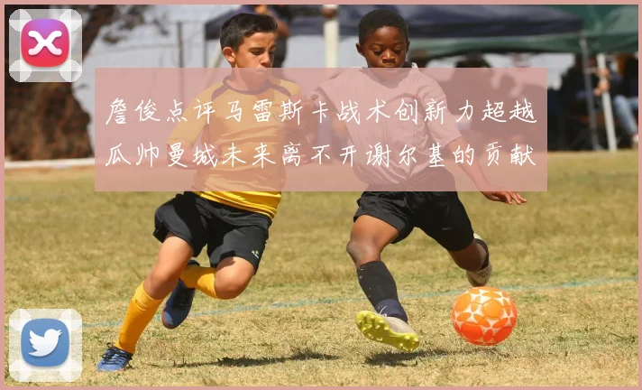 詹俊点评马雷斯卡战术创新力超越瓜帅曼城未来离不开谢尔基的贡献