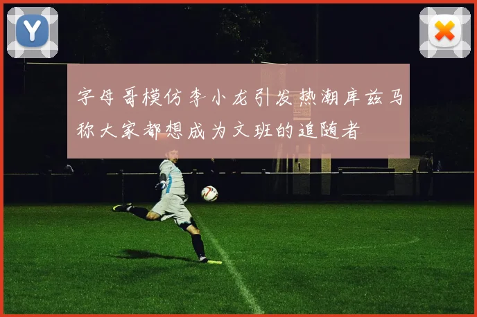 字母哥模仿李小龙引发热潮库兹马称大家都想成为文班的追随者