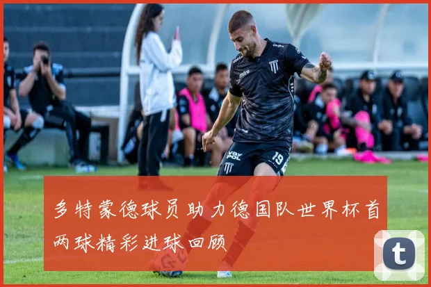 多特蒙德球员助力德国队世界杯首两球精彩进球回顾