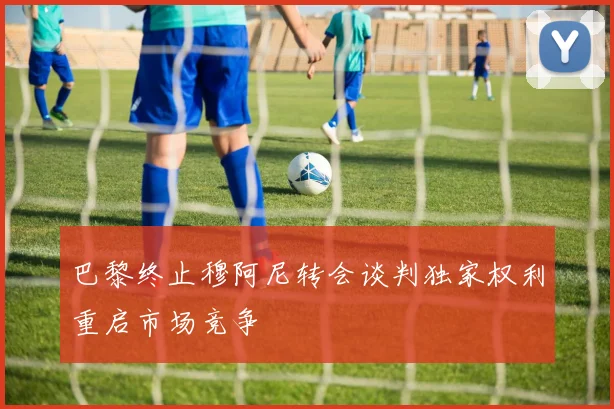 巴黎终止穆阿尼转会谈判独家权利重启市场竞争