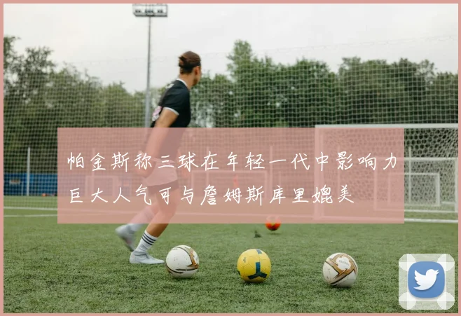 帕金斯称三球在年轻一代中影响力巨大人气可与詹姆斯库里媲美