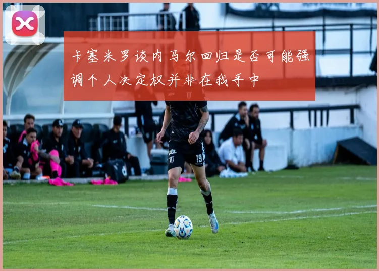 卡塞米罗谈内马尔回归是否可能强调个人决定权并非在我手中