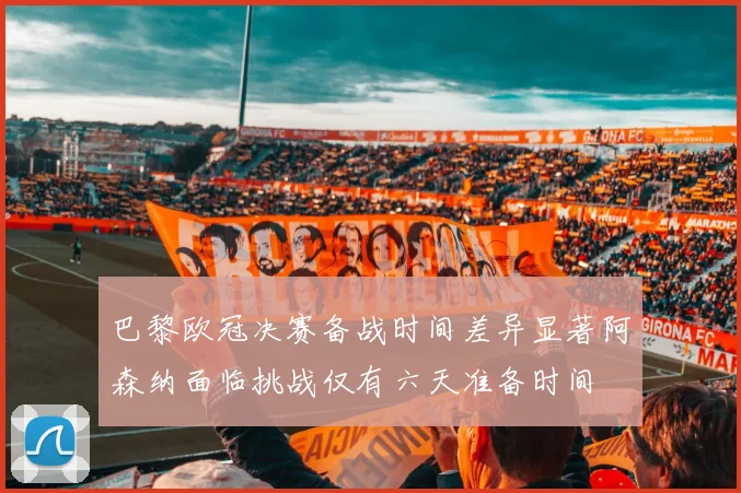 巴黎欧冠决赛备战时间差异显著阿森纳面临挑战仅有六天准备时间