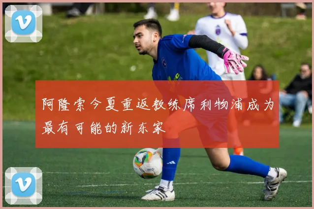 阿隆索今夏重返教练席利物浦成为最有可能的新东家