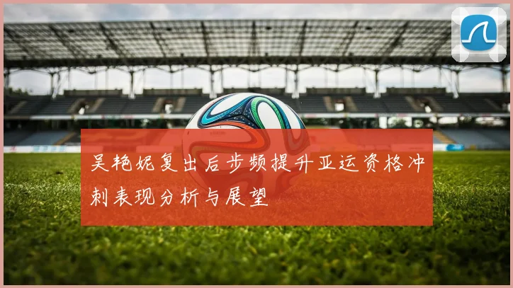 吴艳妮复出后步频提升亚运资格冲刺表现分析与展望